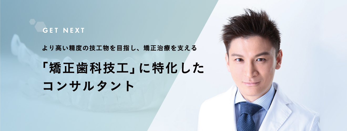 GET NEXT | より高い精度の技工物を目指し、矯正治療を支える「矯正歯科技工」に特化したコンサルタント