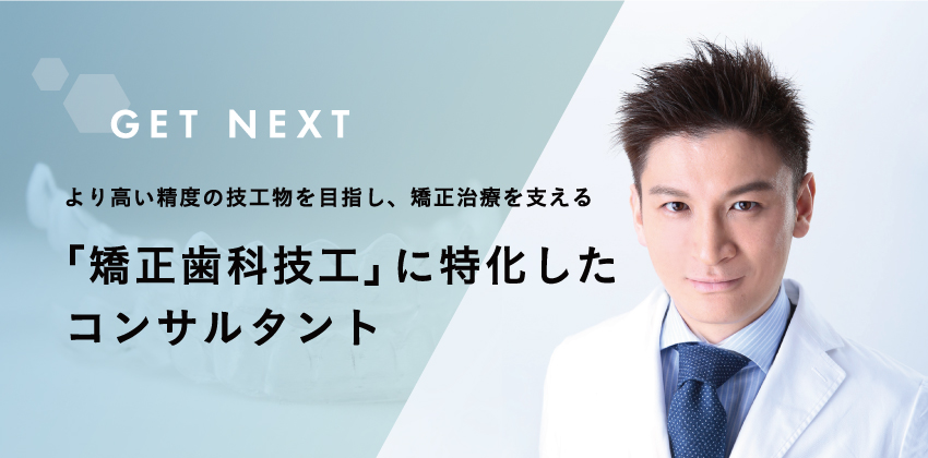 GET NEXT | より高い精度の技工物を目指し、矯正治療を支える「矯正歯科技工」に特化したコンサルタント